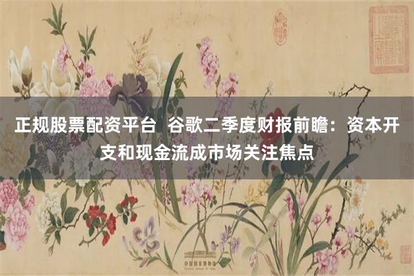 正规股票配资平台  谷歌二季度财报前瞻：资本开支和现金流成市场关注焦点