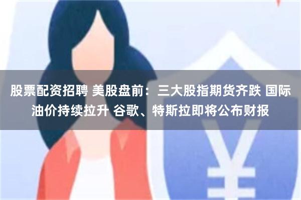 股票配资招聘 美股盘前：三大股指期货齐跌 国际油价持续拉升 谷歌、特斯拉即将公布财报