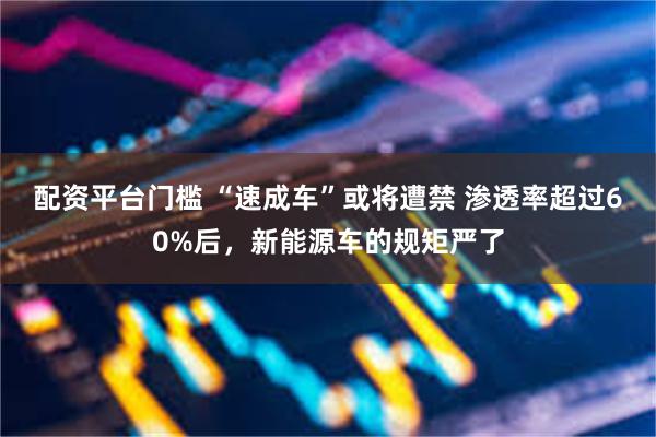 配资平台门槛 “速成车”或将遭禁 渗透率超过60%后，新能源车的规矩严了