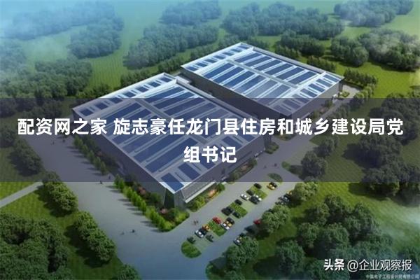 配资网之家 旋志豪任龙门县住房和城乡建设局党组书记