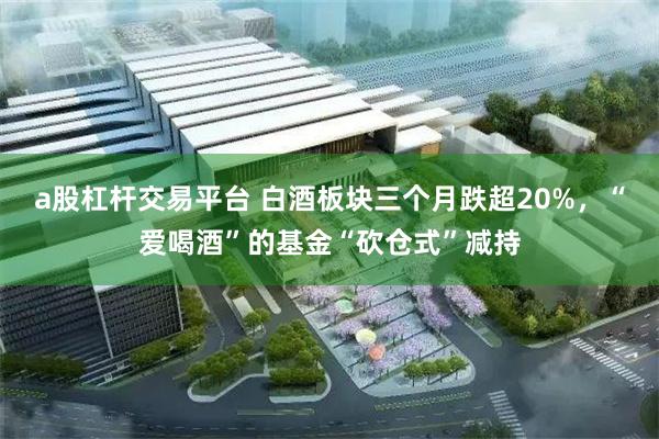 a股杠杆交易平台 白酒板块三个月跌超20%,“爱喝酒”的基金“砍仓式”减持