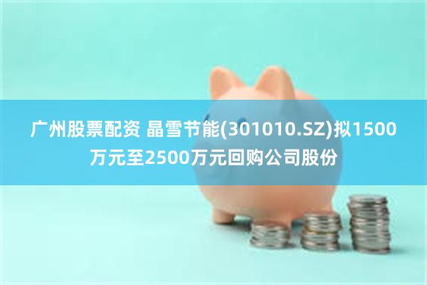 广州股票配资 晶雪节能(301010.SZ)拟1500万元至2500万元回购公司股份