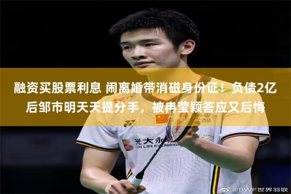融资买股票利息 闹离婚带消磁身份证！负债2亿后邹市明天天提分手，被冉莹颖答应又后悔