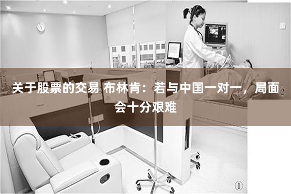 关于股票的交易 布林肯:若与中国一对一,局面会十分艰难