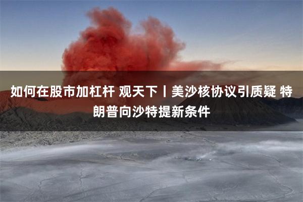 如何在股市加杠杆 观天下丨美沙核协议引质疑 特朗普向沙特提新条件