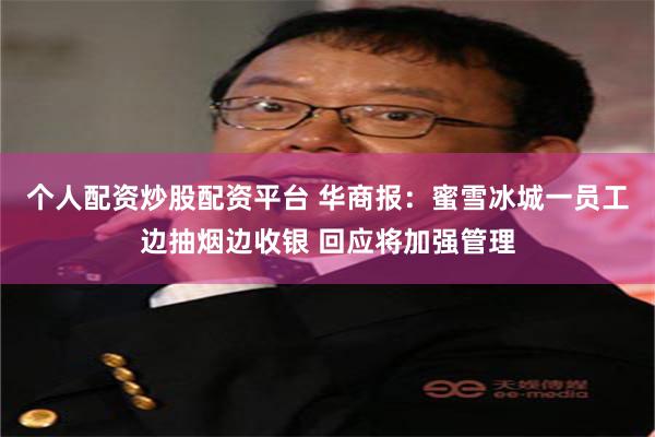 个人配资炒股配资平台 华商报:蜜雪冰城一员工边抽烟边收银 回应将加强管理