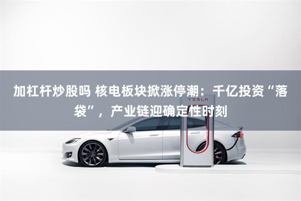 加杠杆炒股吗 核电板块掀涨停潮：千亿投资“落袋”，产业链迎确定性时刻
