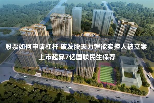股票如何申请杠杆 破发股天力锂能实控人被立案 上市超募7亿国联民生保荐