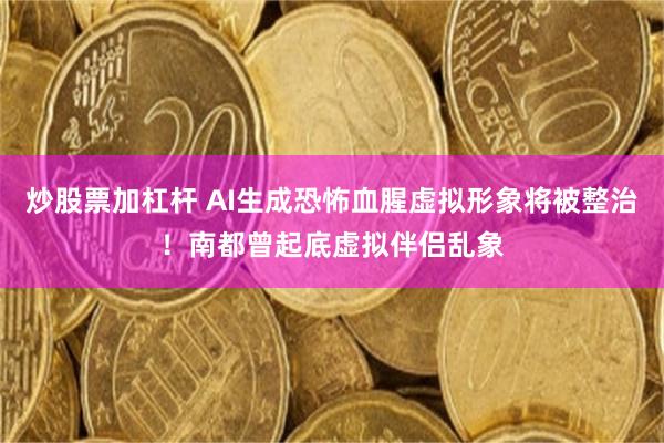 炒股票加杠杆 AI生成恐怖血腥虚拟形象将被整治！南都曾起底虚拟伴侣乱象