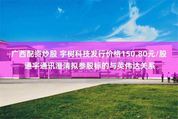 广西配资炒股 宇树科技发行价格150.80元/股 通宇通讯澄清拟参股标的与英伟达关系