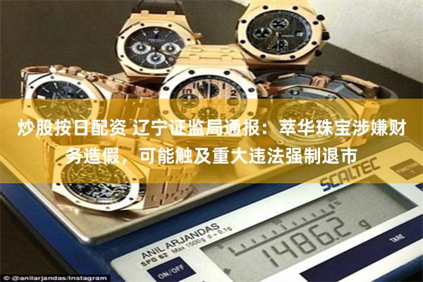 炒股按日配资 辽宁证监局通报：萃华珠宝涉嫌财务造假，可能触及重大违法强制退市