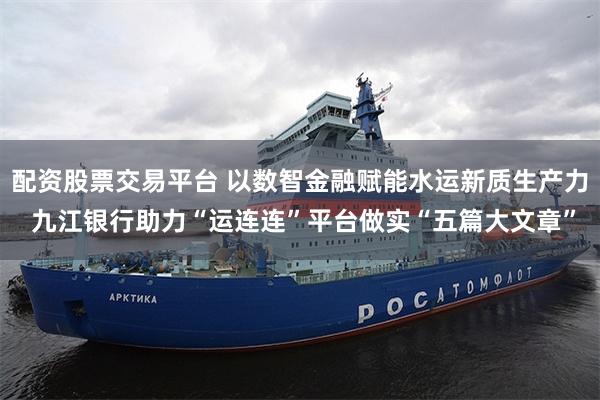 配资股票交易平台 以数智金融赋能水运新质生产力 九江银行助力“运连连”平台做实“五篇大文章”