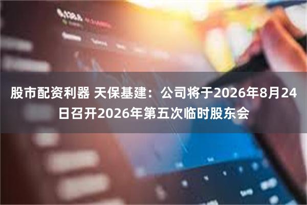 股市配资利器 天保基建：公司将于2026年8月24日召开2026年第五次临时股东会