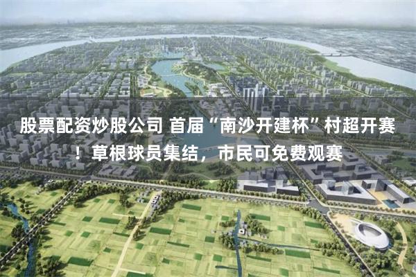 股票配资炒股公司 首届“南沙开建杯”村超开赛！草根球员集结，市民可免费观赛