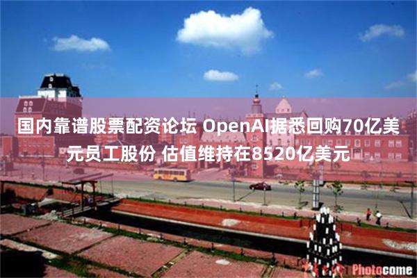 国内靠谱股票配资论坛 OpenAI据悉回购70亿美元员工股份 估值维持在8520亿美元
