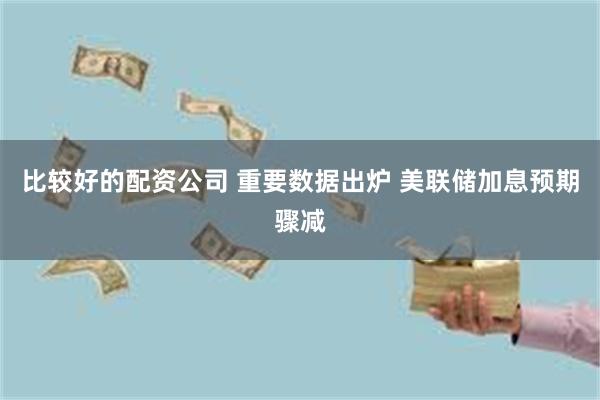 比较好的配资公司 重要数据出炉 美联储加息预期骤减