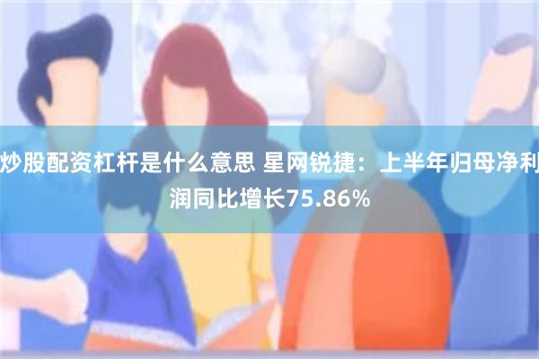 炒股配资杠杆是什么意思 星网锐捷:上半年归母净利润同比增长75.86%