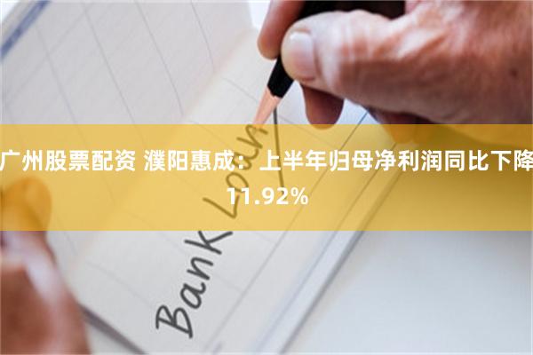 广州股票配资 濮阳惠成：上半年归母净利润同比下降11.92%