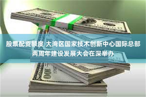 股票配资额度 大湾区国家技术创新中心国际总部两周年建设发展大会在深举办