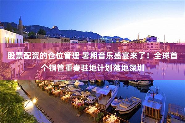 股票配资的仓位管理 暑期音乐盛宴来了！全球首个铜管重奏驻地计划落地深圳