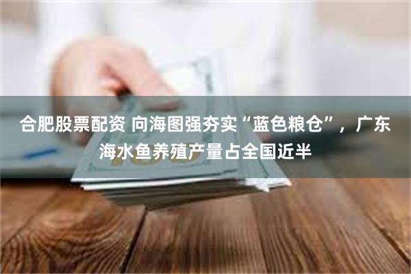 合肥股票配资 向海图强夯实“蓝色粮仓”，广东海水鱼养殖产量占全国近半