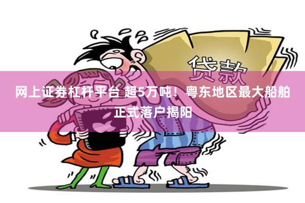 网上证劵杠杆平台 超5万吨！粤东地区最大船舶正式落户揭阳