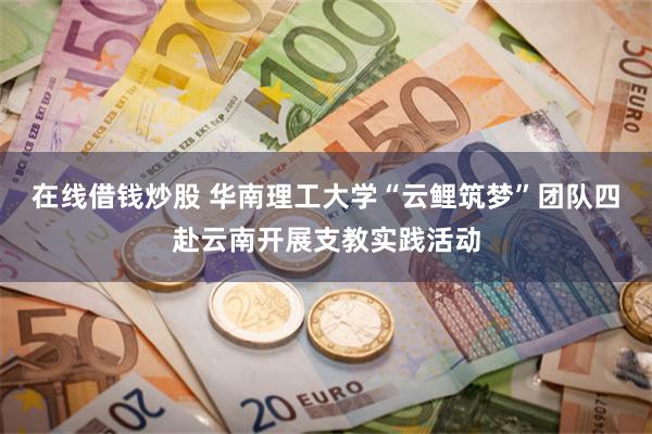 在线借钱炒股 华南理工大学“云鲤筑梦”团队四赴云南开展支教实践活动