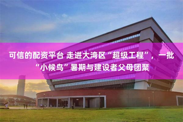 可信的配资平台 走进大湾区“超级工程”，一批“小候鸟”暑期与建设者父母团聚