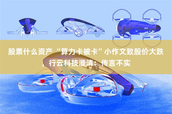 股票什么资产 “算力卡被卡”小作文致股价大跌，行云科技澄清：传言不实