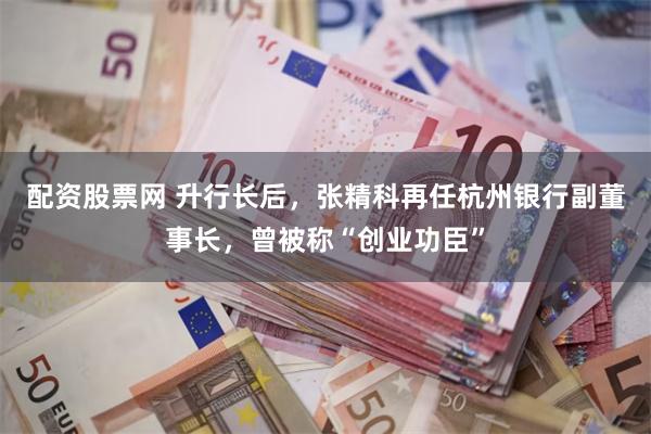 配资股票网 升行长后，张精科再任杭州银行副董事长，曾被称“创业功臣”
