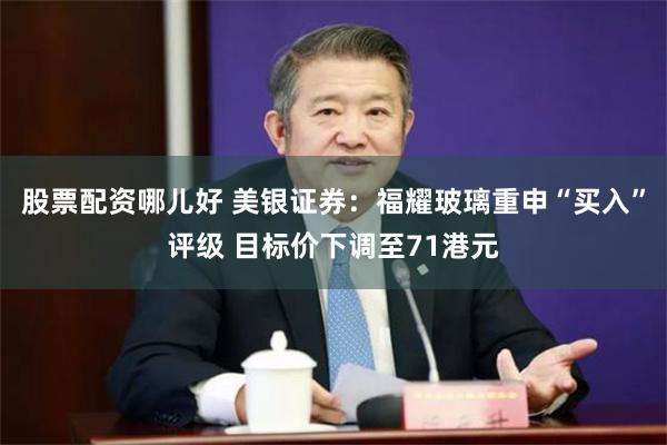 股票配资哪儿好 美银证券：福耀玻璃重申“买入”评级 目标价下调至71港元