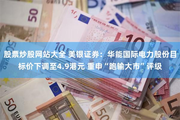 股票炒股网站大全 美银证券：华能国际电力股份目标价下调至4.9港元 重申“跑输大市”评级