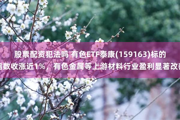 股票配资犯法吗 有色ETF泰康(159163)标的指数收涨近1%，有色金属等上游材料行业盈利显著改善
