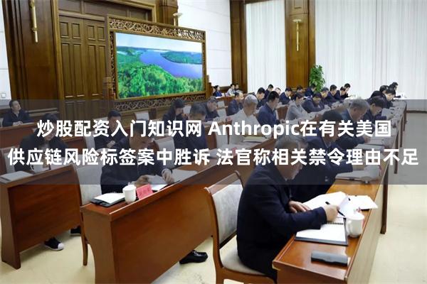 炒股配资入门知识网 Anthropic在有关美国供应链风险标签案中胜诉 法官称相关禁令理由不足
