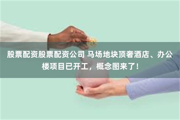 股票配资股票配资公司 马场地块顶奢酒店、办公楼项目已开工，概念图来了！