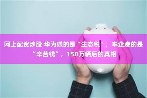 网上配资炒股 华为赚的是“生态税”，车企赚的是“辛苦钱”，150万辆后的真相