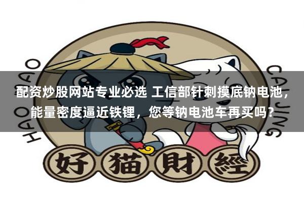 配资炒股网站专业必选 工信部针刺摸底钠电池，能量密度逼近铁锂，您等钠电池车再买吗？