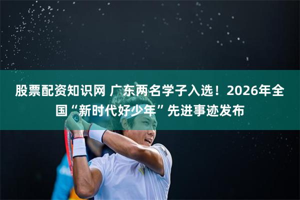 股票配资知识网 广东两名学子入选！2026年全国“新时代好少年”先进事迹发布