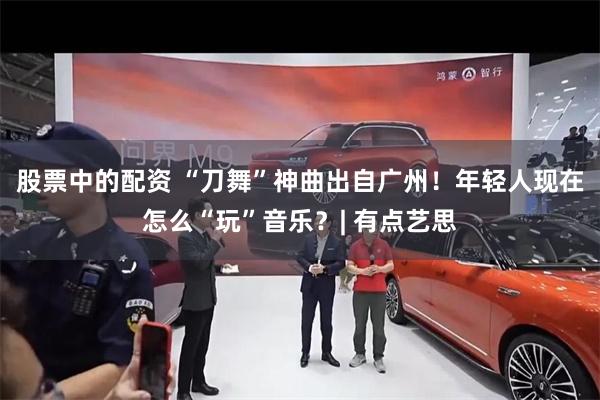 股票中的配资 “刀舞”神曲出自广州！年轻人现在怎么“玩”音乐？| 有点艺思