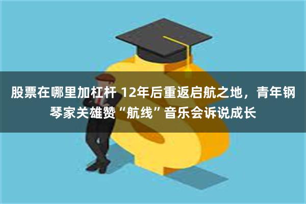 股票在哪里加杠杆 12年后重返启航之地，青年钢琴家关雄赞“航线”音乐会诉说成长