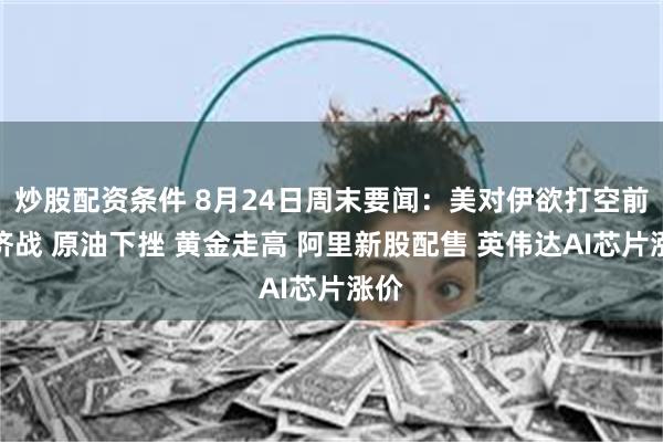 炒股配资条件 8月24日周末要闻：美对伊欲打空前经济战 原油下挫 黄金走高 阿里新股配售 英伟达AI芯片涨价