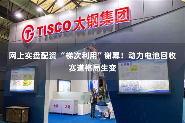 网上实盘配资 “梯次利用”谢幕!动力电池回收赛道格局生变