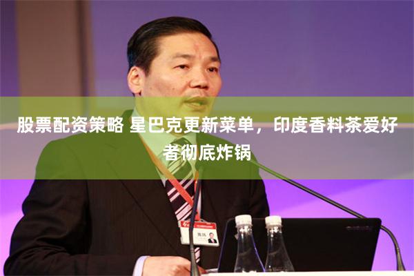 股票配资策略 星巴克更新菜单，印度香料茶爱好者彻底炸锅