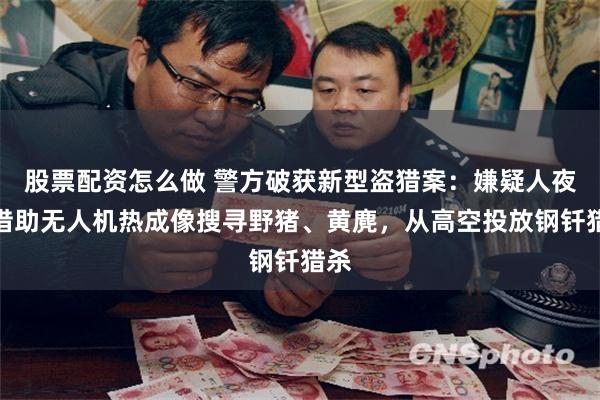 股票配资怎么做 警方破获新型盗猎案：嫌疑人夜间借助无人机热成像搜寻野猪、黄麂，从高空投放钢钎猎杀