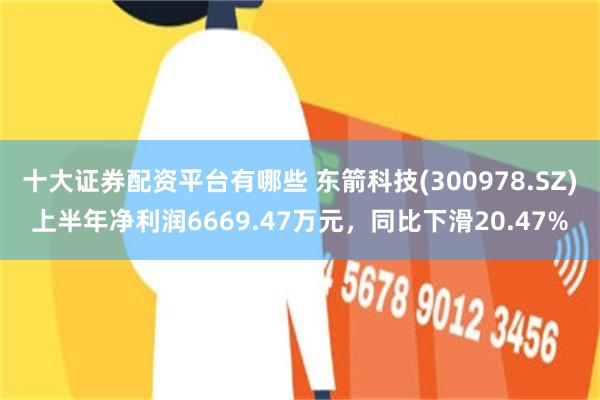 十大证券配资平台有哪些 东箭科技(300978.SZ)上半年净利润6669.47万元，同比下滑20.47%