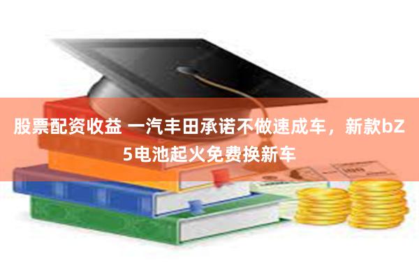 股票配资收益 一汽丰田承诺不做速成车，新款bZ5电池起火免费换新车