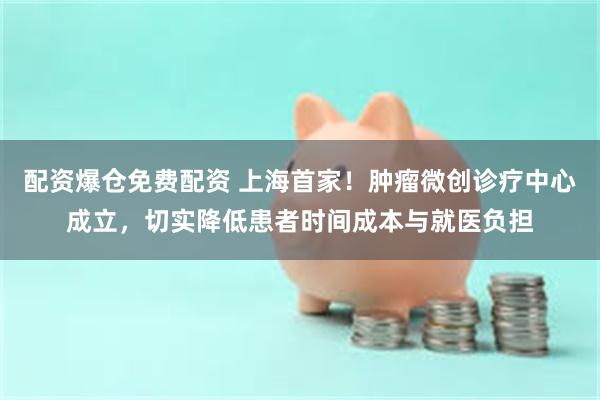 配资爆仓免费配资 上海首家！肿瘤微创诊疗中心成立，切实降低患者时间成本与就医负担