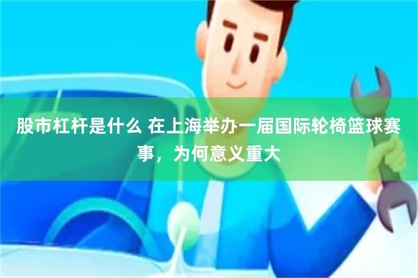 股市杠杆是什么 在上海举办一届国际轮椅篮球赛事，为何意义重大
