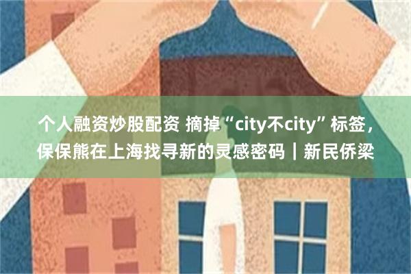 个人融资炒股配资 摘掉“city不city”标签，保保熊在上海找寻新的灵感密码｜新民侨梁