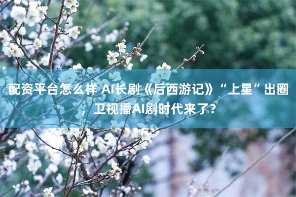 配资平台怎么样 AI长剧《后西游记》“上星”出圈，卫视播AI剧时代来了？